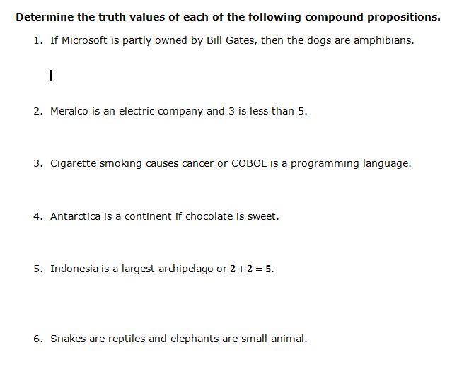 Determine the truth values of each of the following compound propositions.
1. If Microsoft is partly owned by Bill Gates, then the dogs are amphibians.
2. Meralco is an electric company and 3 is less than 5.
3. Cigarette smoking causes cancer or COBOL is a programming language.
4. Antarctica is a continent if chocolate is sweet.
5. Indonesia is a largest archipelago or 2+2 = 5.
6. Snakes are reptiles and elephants are small animal.
