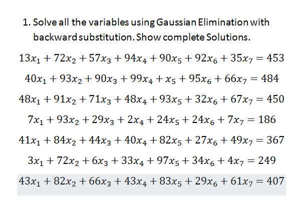 1. Solve all the variables using Gaussian Elimination with
backward substitution. Show complete Solutions.
13x1 + 72x2 + 57x3 + 94x4 + 90x5 + 92x6 + 35x7 = 453
40x1 + 93x2 + 90x3 + 99x4 +x5 + 95x6 + 66x7 = 484
48x1 + 91x2 +71x3 + 48x4 + 93x5 + 32x6 + 67x7= 450
7x1 + 93x2 + 29x3 + 2x4 + 24x5 + 24x6 + 7x, = 186
41x1 + 84x2 + 44x3 + 40x4 + 82x5 + 27x6 + 49x7= 367
3x1 + 72x2 + 6x3 + 33x4 + 97x5+ 34x6 + 4x7 = 249
43x1 + 82x2 + 66x3 + 43x4 + 83x5 + 29x6 + 61x7= 407
