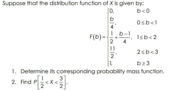 Suppose that the distribution function of X is given by:
[0,
b<0
b
O<b<1
F(b) =:
D-!, 1sb<2
4
11
2<b<3
2
1,
b23
1. Determine its corresponding probability mass function.
3
2. Find P
2

