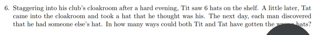 6. Staggering into his club's cloakroom after a hard evening, Tit saw 6 hats on the shelf. A little later, Tat
came into the cloakroom and took a hat that he thought was his. The next day, each man discovered
that he had someone else's hat. In how many ways could both Tit and Tat have gotten the w hats?
