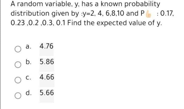 A random variable, y, has a known probability
distribution given by :y=2, 4, 6,8,10 and P
0.23,0.2,0.3, 0.1 Find the expected value of y.
: 0.17,
a.
4.76
b. 5.86
OC. 4.66
d. 5.66