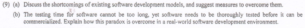 (9) (a) Discuss the shortcomings of existing software development models, and suggest measures to overcome them.
(b) The testing time for software cannot be too long, yet software needs to be thoroughly tested before it can be
commercialized. Explain how this paradox is overcome in a real-world software development environment.