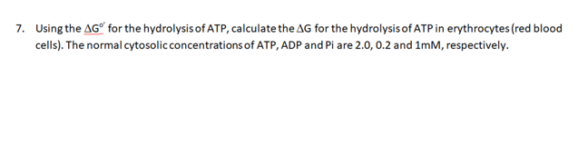 7. Using the AG" for the hydrolysis of ATP, calculate the AG for the hydrolysis of ATP in erythrocytes (red blood
cells). The normal cytosolicconcentrations of ATP, ADP and Pi are 2.0, 0.2 and 1mM, respectively.
