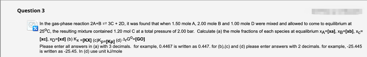 Question 3
In the gas-phase reaction 2A+B 2 3C + 2D, it was found that when 1.50 mole A, 2.00 mole B and 1.00 mole D were mixed and allowed to come to equilibrium at
25°C, the resulting mixture contained 1.20 mol C at a total pressure of 2.00 bar. Calculate (a) the mole fractions of each species at equalibrium xA=[xa], xB=[xb], xc=
[xc], XD=[xd] (b) Kx =[KX] (c)Kp=[Kp] (d) A,Gº=[GO]
Please enter all answers in (a) with 3 decimals. for example, 0.4467 is written as 0.447. for (b),(c) and (d) please enter answers with 2 decimals. for example, -25.445
is written as -25.45. In (d) use unit kJ/mole
