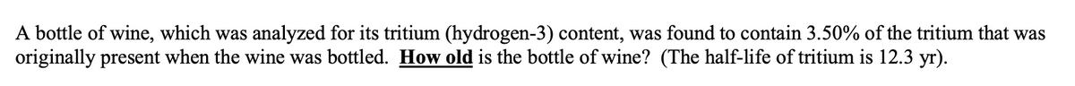 A bottle of wine, which was analyzed for its tritium (hydrogen-3) content, was found to contain 3.50% of the tritium that was
originally present when the wine was bottled. How old is the bottle of wine? (The half-life of tritium is 12.3 yr).
