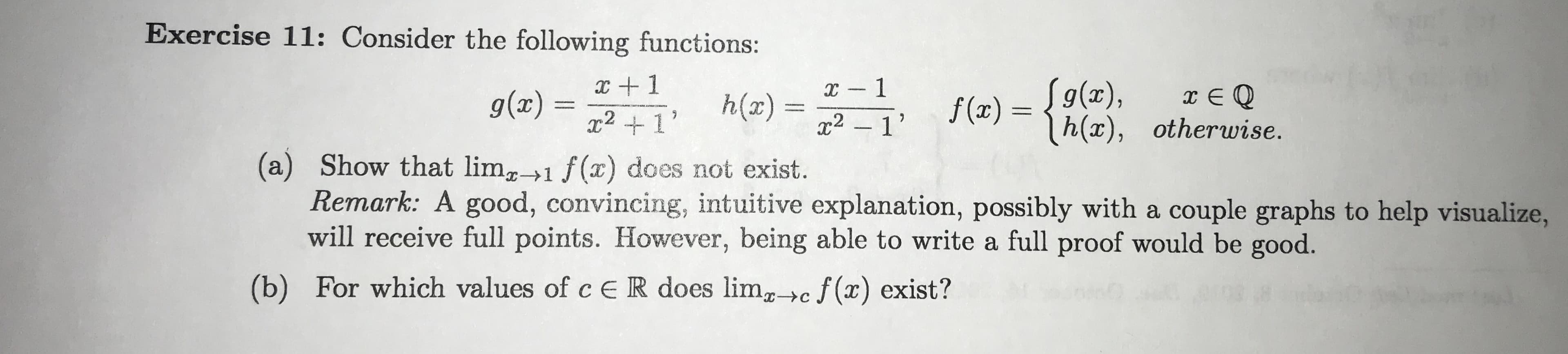 Exercise 11: Consider the following functions:
x -1
2 1
1
S9(x),
h(x), otherwise.
g(x)
h(x) =
f (x)
x21
(a) Show that limg1 f(x) does not exist.
Remark: A good, convincing, intuitive explanation, possibly with a couple graphs to help visualize,
will receive full points. However, being able to write a full proof would be good.
(b) For which values of c ER does lim>c f(x) exist?
