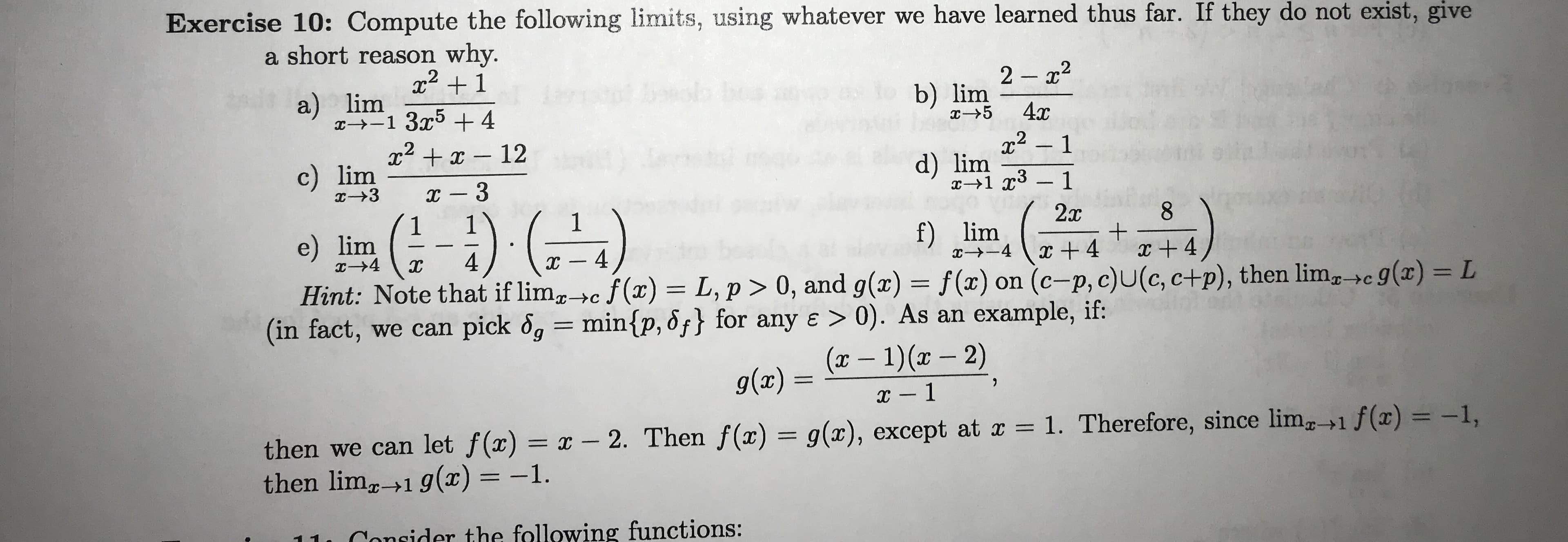 Exercise 10: Compute the following limits, using whatever we have learned thus far. If they do not exist, give
a short reason why.
x1
2 2
a) lim
x 1 354
bs
b) lim
4x
x5
x2x12
2-1
c) lim
d) lim
x-1 1
I -3
a 3
-) )
22x
8
e) lim
I-4
f) lim
4
IXC
4
4
4
Hint: Note that if limc f(x) L, p > 0, and g(x) = f(x) on (c-p, c)U(c, c+p), then lim c 9(x) = L
(in fact, we can pick og = min{p, df} for any e > 0). As an example, if:
9
(x-1)(x-2)
IC
g(ax) =
x -1
then we can let f(x) = x - 2. Then f(x) = g(x), except at x = 1. Therefore, since lim1 f(x) = -1,
then lim 1 g(x) = -1.
Canider the following functions:
