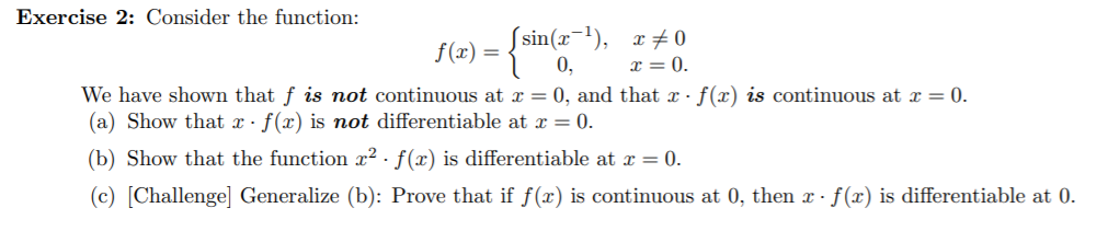 Exercise 2: Consider the function:
f (x)
= 0.
We have shown that f is not continuous at x = 0, and that x- f(x) is continuous at x = 0.
(a) Show that x- f(x) is not differentiable at x = 0.
(b) Show that the function x2 - f(x) is differentiable at x = 0.
(c) [Challenge] Generalize (b): Prove that if f(x) is continuous at 0, then x-f(x) is differentiable at 0.
