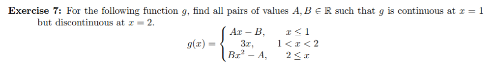 Exercise 7: For the following function g, find all pairs of values A, B ER such that g is continuous at x = 1
but discontinuous at x = 2.
Ax B
g(x)=
1 < x < 2
Bx2 - A
2 x
