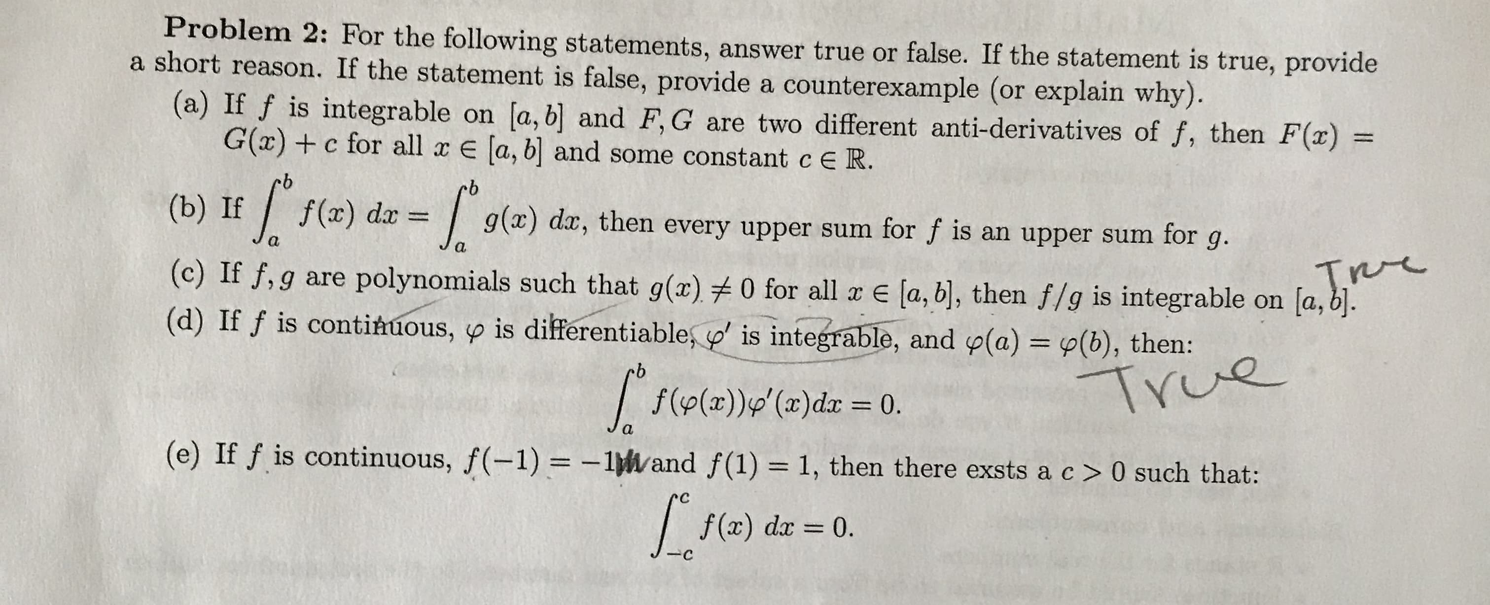 Problem 2: For the following statements, answer true or false. If the statement is true, provide
a short reason. If the statement is false, provide a counterexample (or explain why).
(a) If f is integrable on [a, b] and F,G are two different anti-derivatives of f, then F(x) =
G(x) +c for all x E [a, b and some constant c E R.
%3D
(b) If
9.
g(x) dx, then every upper sum for f is an upper sum for g.
f(x) dr = |
(c) If f, g are polynomials such that g(x) 0 for all x E (a, b], then f/g is integrable on [a, b].
(d) If f is continuous, y is differentiable, y' is integrable, and y(a) = y(b), then:
%3D
True
| f(p(x))g'(x)dx = 0.
xp(x),6((x)d)f
(e) If f is continuous, f(-1) = -1Wand f(1) = 1, then there exsts a c> 0 such that:
%3D
rc
f (x) dx =
0.
%3D
