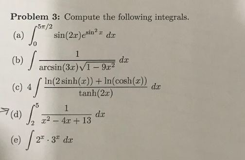 Problem 3: Compute the following integrals.
r57/2
(a) .
sin(2x)esin?
dx
dx
(b) arcsin(3x)/1- 9x²
(c) 4 /
In(2 sinh(x))+ In(cosh(x))
tanh(2x)
dx
-5
dx
x² – 4x + 13
2 . 3" dx
