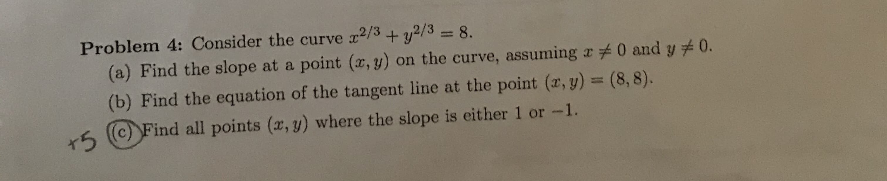 Problem 4: Consider the curve
2/3
+ y2/38.
(a) Find the slope at a point (x, y) on the curve, assuming a 0 and y
(b) Find the equation of the tangent line at the point (r, y) = (8, 8).
0.
r5
(c) Find all points (x, y) where the slope is either 1 or -1.
