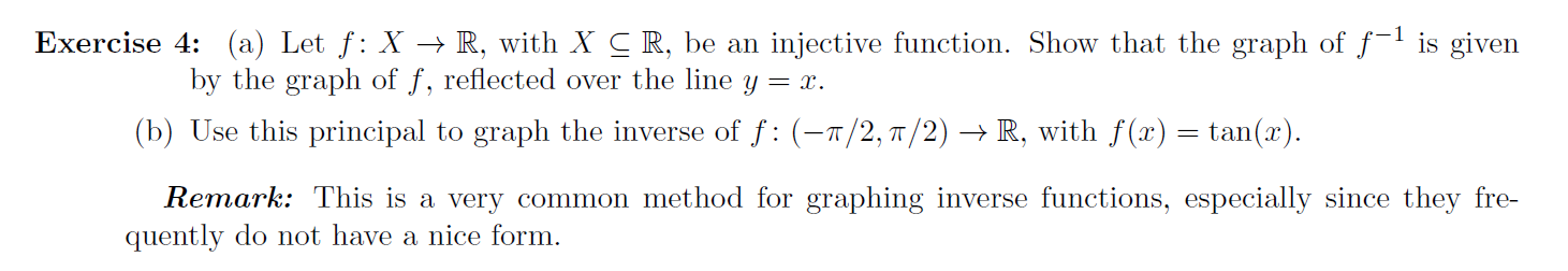 Exercise 4: (a) Let f: X → R, with X C R, be an injective function. Show that the graph of f
is given
by the graph of f, reflected over the line y = x.
(b) Use this principal to graph the inverse of f : (-1/2,7/2) –→ R, with f(x) = tan(x).
Remark: This is a very common method for graphing inverse functions, especially since they fre-
quently do not have a nice form.

