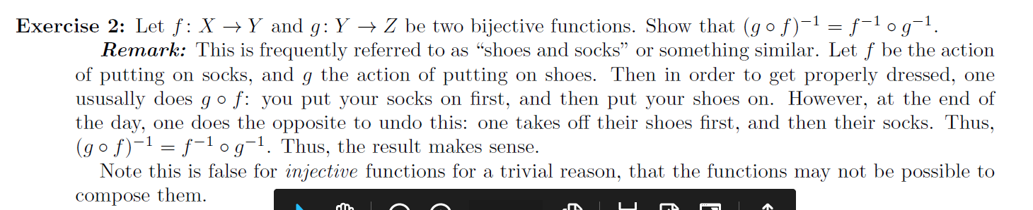 Exercise 2: Let f: X → Y and g: Y → Z be two bijective functions. Show that (gof)-1 = ƒ-1 o g¯1.
Remark: This is frequently referred to as “shoes and socks" or something similar. Let f be the action
of putting on socks, and g the action of putting on shoes. Then in order to get properly dressed, one
ususally does go f: you put your socks on first, and then put your shoes on. However, at the end of
the day, one does the opposite to undo this: one takes off their shoes first, and then their socks. Thus,
(go f)-1 = f-1og¬1. Thus, the result makes sense.
Note this is false for injective functions for a trivial reason, that the functions may not be possible to
compose them.
