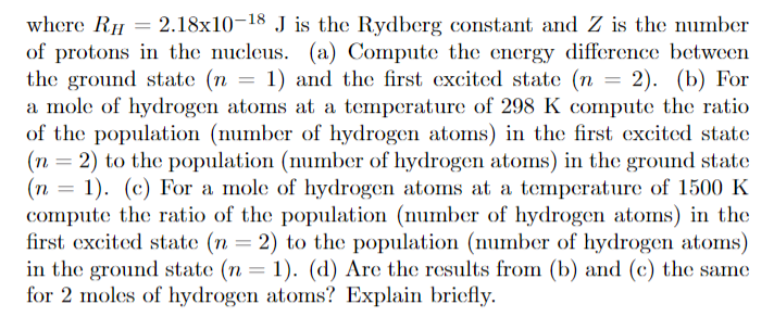 where RH 2.18x10-18 J is the Rydberg constant and Z is the number
of protons in the nucleus. (a) Compute the energy difference between
the ground state (n
a mole of hydrogen atoms at a temperature of 298 K compute the ratio
of the population (mumber of hydrogen atoms) in the first excited state
(n 2) to the population (number of hydrogen atoms) in the ground state
(n 1. (c) For a mole of hydrogen atoms at a temperature of 1500 K
compute the ratio of the population (number of hydrogen atoms) in the
first excited state (n = 2) to the population (number of hydrogen atoms)
in the ground state (n = 1). (d) Are the results from (b) and (c) the same
for 2 moles of hydrogen atoms? Explain briefly
1) and the first excited state (n
2). (b) For
