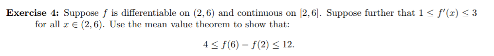 Exercise 4: Suppose f is differentiable on (2,6) and continuous on [2,6. Suppose further that 1 < f' (x) < 3
for all E (2, 6). Use the mean value theorem to show that:
4 < f(6)-f(2) < 12.
