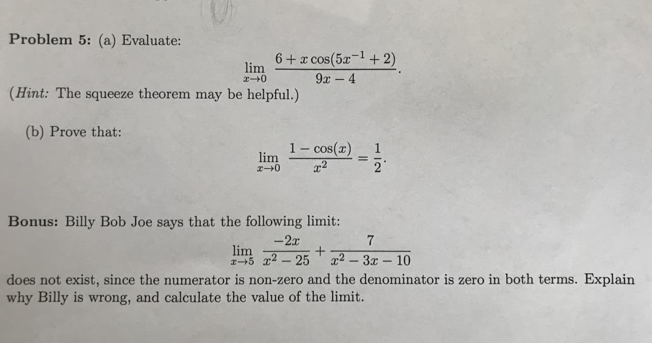 U
Problem 5: (a) Evaluate:
6 x cos(5a+ 2)
lim
x-0
9x- 4
(Hint: The squeeze theorem may be helpful.)
(b) Prove that:
1-cos(a)
2
1
lim
Bonus: Billy Bob Joe says that the following limit:
-2x
7
lim
x5 2-25
x2-3x10
does not exist, since the numerator is non-zero and the denominator is zero in both terms. Explain
why Billy is wrong, and calculate the value of the limit.
