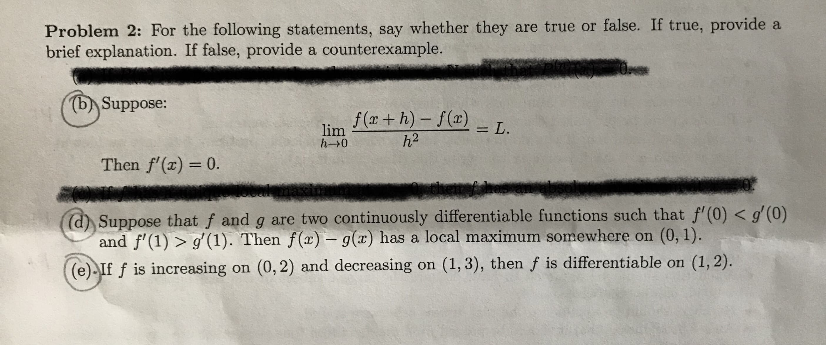 Problem 2: For the following statements, say whether they are true or false. If true, provide a
brief explanation. If false, provide a counterexample.
(bASuppose:
f(x+h)- f(a)
= L
lim
h- 0
h2
Then f'(x) 0.
(d) Suppose that f and g are two continuously differentiable functions such that f' (0) < g'(0)
and f'(1)> g' (1). Then f(x) - g(x) has a local maximum somewhere on (0, 1).
(e) If f is increasing on (0,2) and decreasing on (1, 3), then f is differentiable on (1, 2)
