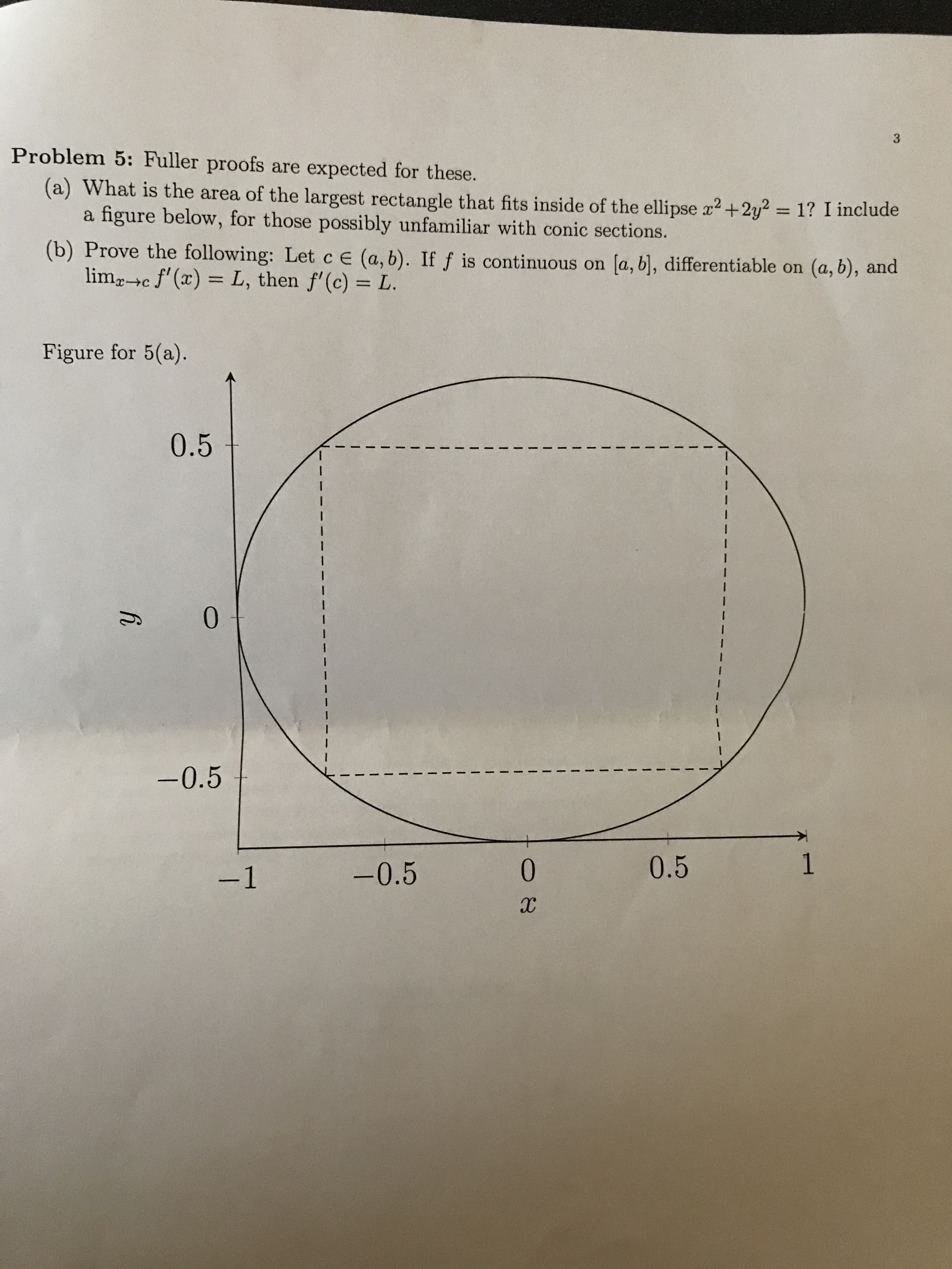 3
Problem 5: Fuller proofs are expected for these.
(a) What is the area of the largest rectangle that fits inside of the ellipse x2+2y = 1? I include
a figure below, for those possibly unfamiliar with conic sections.
(b) Prove the following: Let c e (a, b). Iff is continuous on [a, bl, differentiable on (a, b), and
limgc f(x)=L, then f'(c) L
Figure for 5(a).
0.5
I
I
0
nU
I
I
-0.5
1
0.5
0
-0.5
-1
IX
