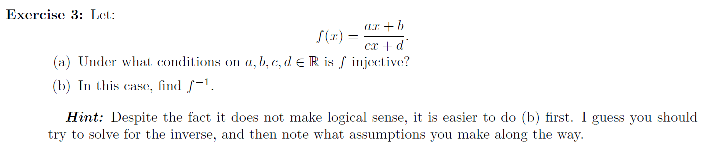 Exercise 3: Let:
ax + b
f(x) =
cx + d'
(a) Under what conditions on a,b, c, d e R is ƒ injective?
find f-1.
case,
(b) In this
Hint: Despite the fact it does not make logical sense, it is easier to do (b) first. I guess you should
try to solve for the inverse, and then note what assumptions you make along the way.
