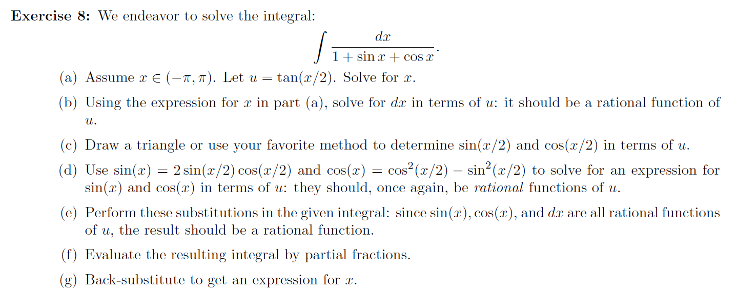 Exercise 8: We endeavor to solve the integral:
dx
1+ sin x + cos x
(a) Assume x E (-n, 7). Let u =
(b) Using the expression for x in part (a), solve for dr in terms of u: it should be a rational function of
tan(x/2). Solve for x.
и.
(c) Draw a triangle or use your favorite method to determine sin(x/2) and cos(x/2) in terms of u.
cos² (x/2) – sin² (x/2) to solve for an expression for
(d) Use sin(x) = 2 sin(x/2) cos(x/2) and cos(x)
sin(x) and cos(x) in terms of u: they should, once again, be rational functions of u.
(e) Perform these substitutions in the given integral: since sin(x), cos(x), and dx are all rational functions
of u, the result should be a rational function.
(f) Evaluate the resulting integral by partial fractions.
(g) Back-substitute to get an expression for x.

