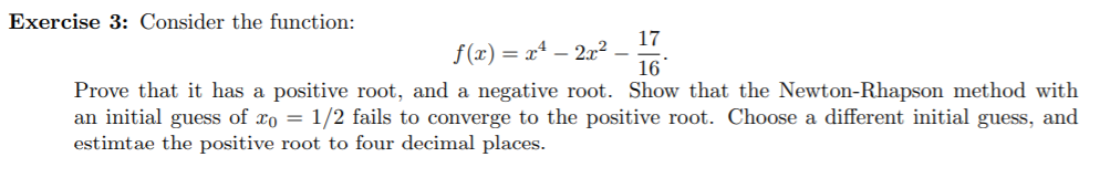 Exercise 3: Consider the function:
17
f(x) = x4 - 2r2
16
Prove that it has a positive root, and a negative root. Show that the Newton-Rhapson method with
an initial guess of xo = 1/2 fails to converge to the positive root. Choose a different initial guess, and
estimtae the positive root to four decimal places.
