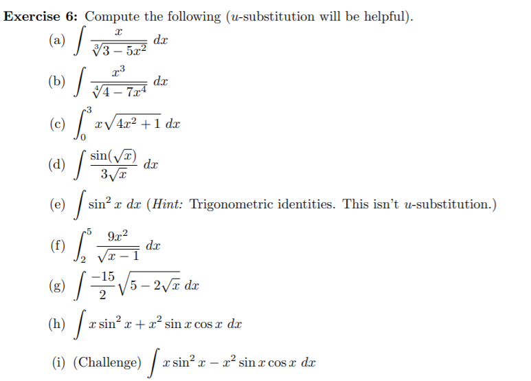 Exercise 6: Compute the following (u-substitution will be helpful).
(a) /
dx
V3 – 5a?
- 5x²
(b) /
dx
V4 – 7x4
-3
(c) / :
xV4x2 +1 dx
sin(/T)
dx
(d) /
3VT
(0) /sr
sin? x dx (Hint: Trigonometric identities. This isn't u-substitution.)
-5
9x2
(f)
dx
Vx – I
-15
(8) V5 – 27 dx
(h) / a:
sin? x + x sin x cos x d
(i) (Challenge) /
T. sin? x –
x² sin x cosx dx
