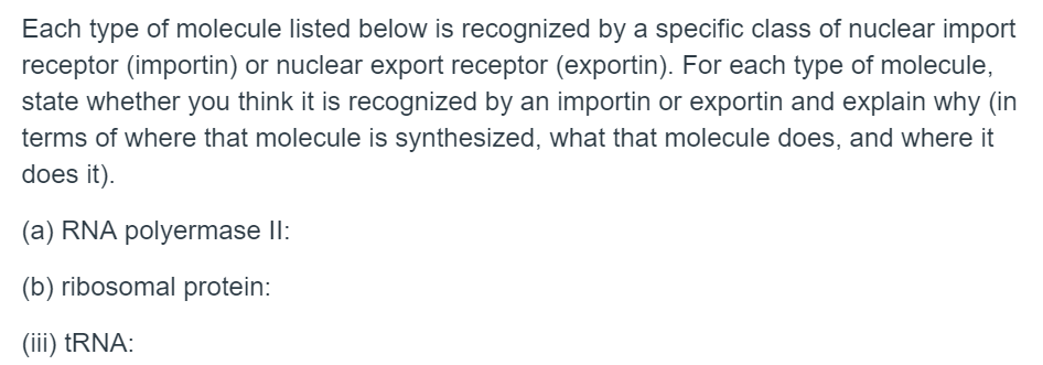Each type of molecule listed below is recognized by a specific class of nuclear import
receptor (importin) or nuclear export receptor (exportin). For each type of molecule,
state whether you think it is recognized by an importin or exportin and explain why (in
terms of where that molecule is synthesized, what that molecule does, and where it
does it).
(a) RNA polyermase II:
(b) ribosomal protein:
(iii) †RNA:

