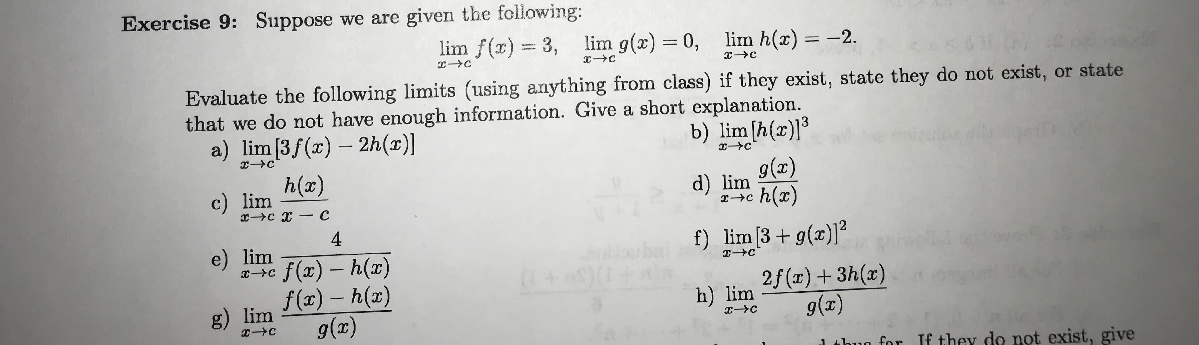Exercise 9: Suppose we are given the following:
lim f(x)3,
lim g(x) 0, lim h(x) -2
C
C
Evaluate the following limits (using anything from class) if they exist, state they do not exist, or state
that we do not have enough information. Give a short explanation.
a) lim [3f (x) 2h(x)]
b) lim [h(a)]
h(x)
g(x)
d) lim
h(ar)
c) lim
-Ус х — С
4
f) lim [3g(x)]
e) lim
ilbuba
(+ 9 0
f(x) h(a)
f(ar)-h(ar)
g(x)
C
IXC
2f(x)3h(a)
g(x)
IX
h) lim
g) lim
с-Ус
x-C
for If they do not exist, give
