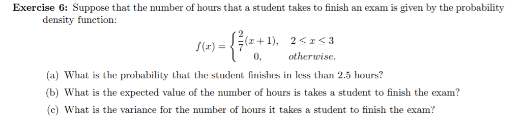 Exercise 6: Suppose that the number of hours that a student takes to finish an exam is given by the probability
density function:
|(x+1),
2< x< 3
f(x) =
otherwise.
0,
(a) What is the probability that the student finishes in less than 2.5 hours?
(b) What is the expected value of the number of hours is takes a student to finish the exam?
(c) What is the variance for the number of hours it takes a student to finish the exam?
