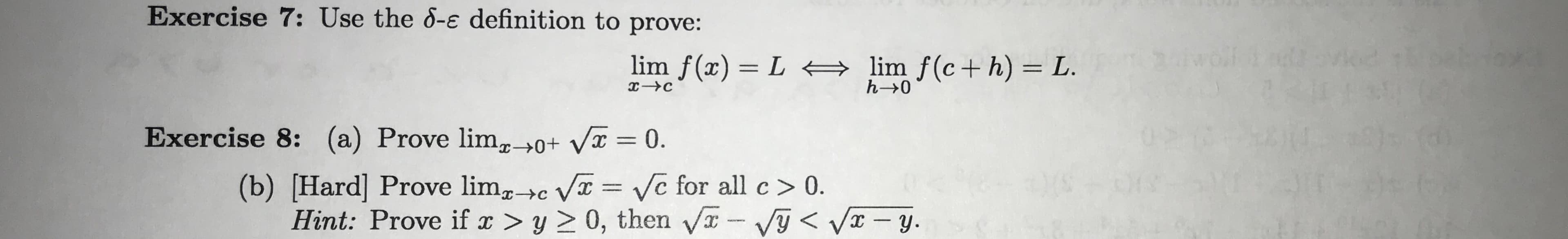 Exercise 7: Use the 8-e definition to prove:
lim f(x) L
lim f(c+ h) L.
h- 0
Exercise 8: (a) Prove lim_0+ Vx = 0.
(b) [Hard] Prove limc V Ve for all c> 0
Hint: Prove if ax > y > 0, then VVy<Vy
