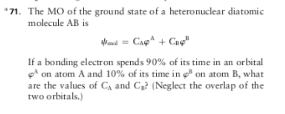 *71. The MO of the ground state of a heteronuclear diatomic
molecule AB is
alr mol = CAp + Cx«"
If a bonding electron spends 90% of its time in an orbital
A on atom A and 10% of its time in ç" on atom B, what
are the values of C, and C? (Neglect the overlap of the
two orbitals.)
