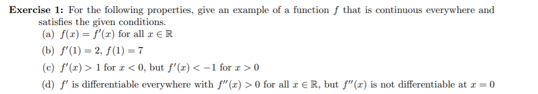 Exercise 1: For the following properties, give an example of a functionf that is continuous everywhere and
satisfies the given conditions
|(a) f(x) f(x) for all xE R
(b) f'(1)2, f(1) 7
1 for x < 0, but f'(x)< -1 for
(c) f'(x)
> 0
(d) f is differentiable everywhere with f"(x) > 0 for all r E R, but f"(x) is not differentiable at x = 0
