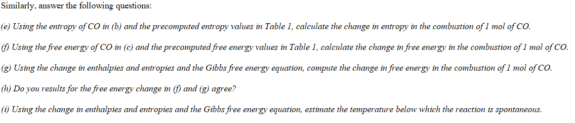 Similarly, answer the following questions:
(e) Using the entropy of CO in (b) and the precomputed entropy values in Table 1, calculate the change in entropy in the combustion of l mol of CO
Using the free energy of CO in (c) and the precomputed free energy values in Table 1, calculate the change in free energy in the combustion of 1 mol of CO.
(g) Using the change in enthalpies and entropies and the Gibbs free energy equation, compute the change in free energy in the combustion of 1 mol of CO
(h) Do you results for the free energy change in (f) and (g) agree?
i Using the change in enthalpies and entropies and the Gibbs free energy equation, estimate the temperature below which the reaction is spontaneous.
