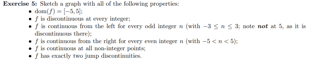 Exercise 5: Sketch a graph with all of the following properties
dom(f) [5,5];
.f is discontinuous at every integer;
f is continuous from the left for every odd integer n (with -3 < n < 3; note not at 5, as it is
discontinuous there);
f is continuous from the right for every even integer n (with -5 <n < 5);
f is continuous at all non-integer points;
f has exactly two jump discontinuities

