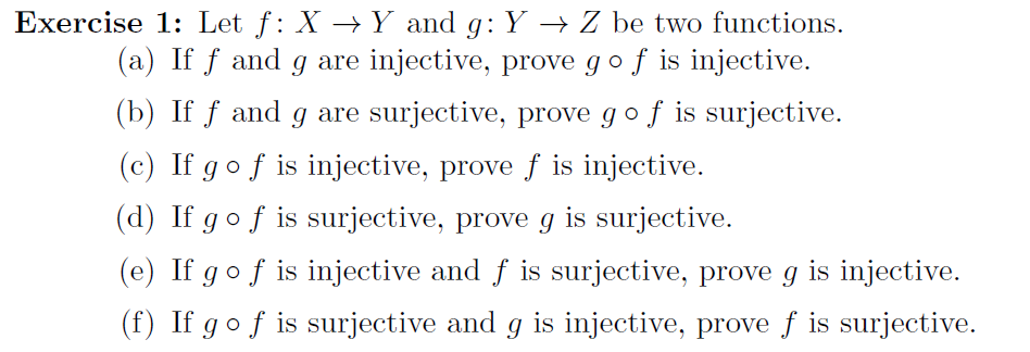 Exercise 1: Let f: X →Y and g: Y → Z be two functions.
(a) If f and g are injective, prove go f is injective.
(b) If f and g are surjective, prove gof is surjective.
(c) If gof is injective, prove f is injective.
(d) If gof is surjective, prove g is surjective.
(e) If gof is injective and f is surjective, prove g is injective.
(f) If gof is surjective and g is injective, prove f is surjective.
