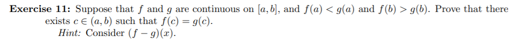 Exercise 11: Suppose that f and g are continuous on a, b, and f(a) < g(a) and f(b) > g(b). Prove that there
exists c € (a, b) such that f (c) = g(c).
Hint: Consider (f - g)(x).
