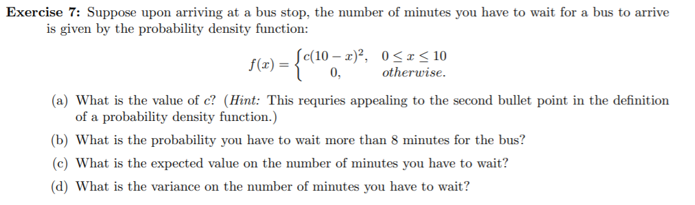 Exercise 7: Suppose upon arriving at a bus stop, the number of minutes you have to wait for a bus to arrive
is given by the probability density function:
(c(10 – x)²,
0,
0 <x < 10
f(x) =
otherwise.
(a) What is the value of c? (Hint: This requries appealing to the second bullet point in the definition
of a probability density function.)
(b) What is the probability you have to wait more than 8 minutes for the bus?
(c) What is the expected value on the number of minutes you have to wait?
(d) What is the variance on the number of minutes you have to wait?
