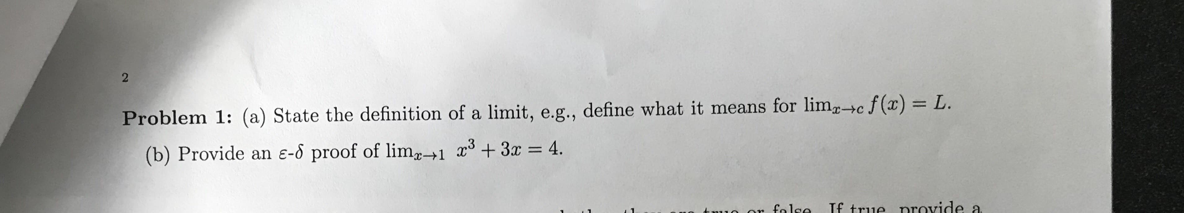 2
Problem 1: (a) State the definition of a limit, e.g., define what it means for limc f(x) = L
(b) Provide an e-o proof of lim+1 x +3x = 4.
If true nrovide a
o ar falco
