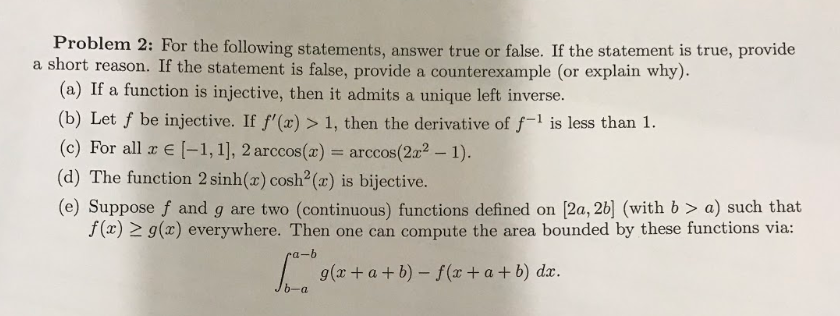 Problem 2: For the following statements, answer true or false. If the statement is true, provide
a short reason. If the statement is false, provide a counterexample (or explain why).
(a) If a function is injective, then it admits a unique left inverse.
(b) Let f be injective. If f'(x) > 1, then the derivative of f-1 is less than 1.
(c) For all r E [-1, 1], 2 arccos(x) = arccos(2x² – 1).
(d) The function 2 sinh(x) cosh² (x) is bijective.
(e) Suppose f and g are two (continuous) functions defined on [2a, 2b] (with b > a) such that
f(x) > g(x) everywhere. Then one can compute the area bounded by these functions via:
ra-b
I g(x + a+b) – f(x+ a+b) dx.
6-a
