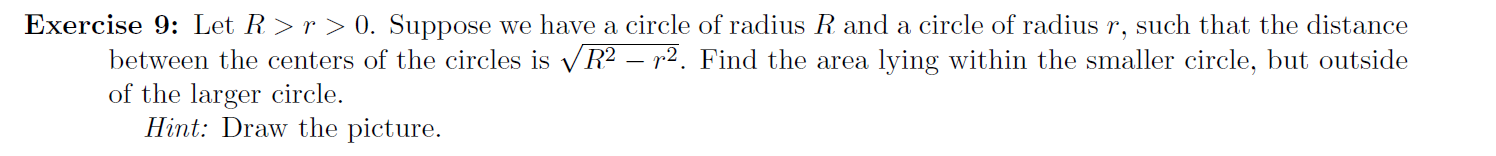 Exercise 9: Let R>r > 0. Suppose we have a circle of radius R and a circle of radius r, such that the distance
between the centers of the circles is vR² – r2. Find the area lying within the smaller circle, but outside
of the larger circle.
Hint: Draw the picture.

