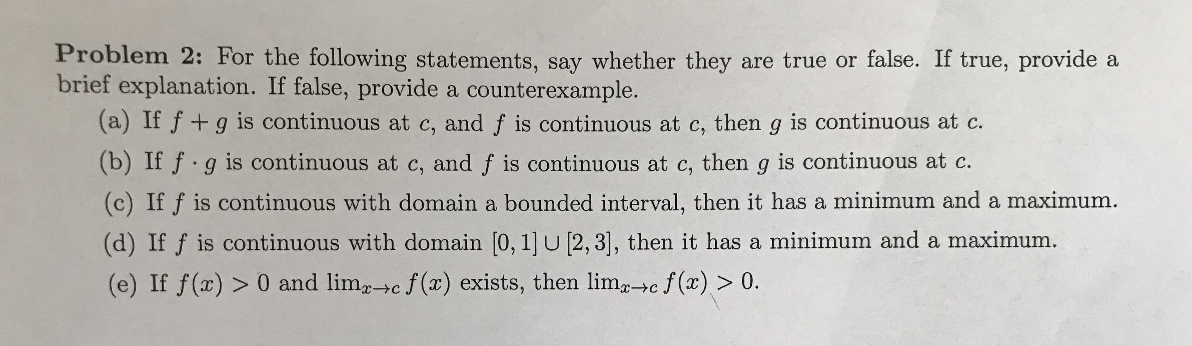 Problem 2: For the following statements, say whether they are true or false. If true, provide a
brief explanation. If false, provide a counterexample.
(a) If f+g is continuous at c, and f is continuous at c, then g is continuous at c
(b) If f.g is continuous at c, and f is continuous at c, then g is continuous at c.
(c) If f is continuous with domain a bounded interval, then it has a minimum and a maximum.
(d) If f is continuous with domain [0, 1] u [2, 3], then it has a minimum and a maximum.
(e) If f(x)> 0 and limc f(x) exists, then lim+c f(x)> 0.
