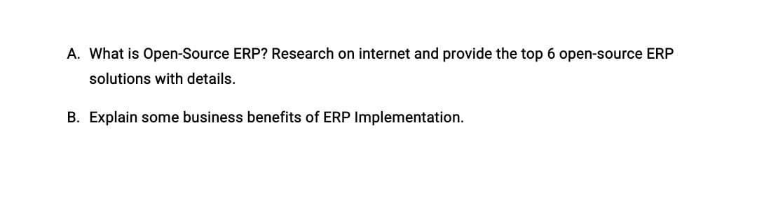A. What is Open-Source ERP? Research on internet and provide the top 6 open-source ERP
solutions with details.
B. Explain some business benefits of ERP Implementation.
