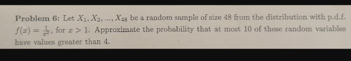 Problem 6: Let X1, X2,..., X48 be a random sample of size 48 from the distribution with p.d.f.
f(x) = , forI > 1. Approximate the probability that at most 10 of these random variables
%3D
have values greater than 4.
