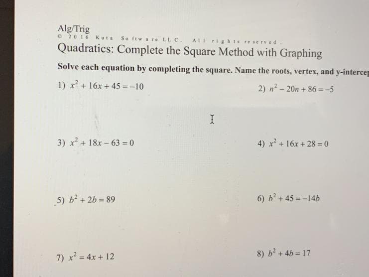 Alg/Trig
O 2016
Kuta
So ftw a re LL C.
AII rights reserved
Quadratics: Complete the Square Method with Graphing
Solve each equation by completing the square. Name the roots, vertex, and y-intercep
1) x + 16x + 45 = -10
2) n2 - 20n + 86 =-5
3) x + 18x - 63 = 0
4) x + 16x + 28 = 0
5) b + 2b = 89
6) b + 45 =-14b
7) x = 4x + 12
8) b + 4b = 17
