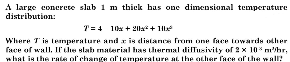 A large concrete slab 1 m thick has one dimensional temperature
distribution:
T = 4 – 10x + 20x² + 10x³
Where T is temperature and x is distance from one face towards other
face of wall. If the slab material has thermal diffusivity of 2 × 10-3 m²/hr,
what is the rate of change of temperature at the other face of the wall?
