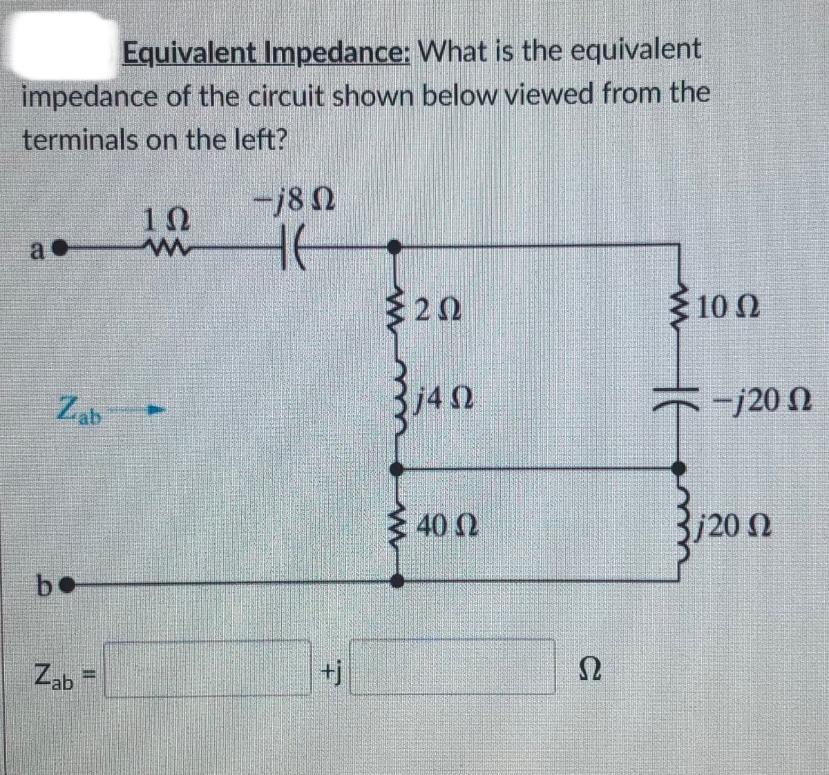 Equivalent Impedance: What is the equivalent
impedance of the circuit shown below viewed from the
terminals on the left?
-18 N
10
20
10 N
Zab
j4 n
-j20 N
40 N
b.
Zab =
+j
