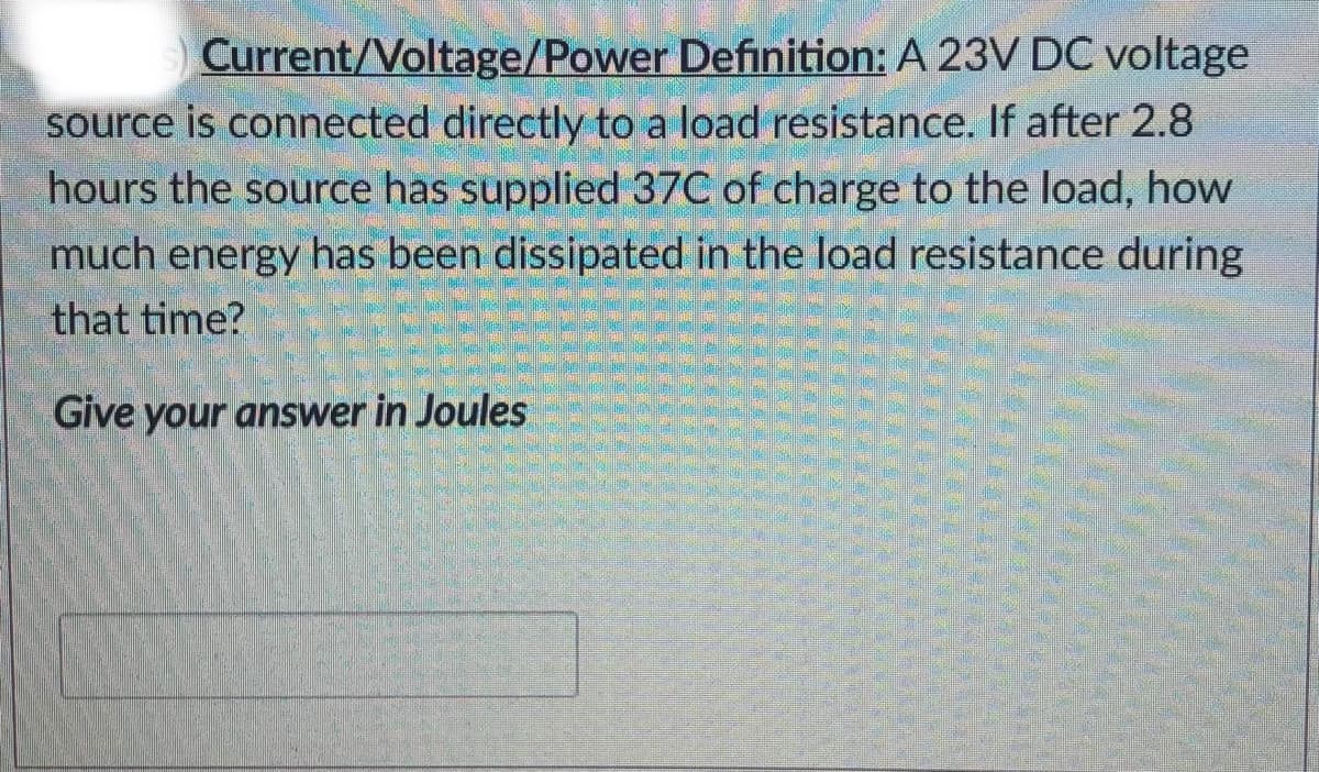Current/Voltage/Power Definition: A 23V DC voltage
source is connected directly to a load resistance. If after 2.8
hours the source has supplied 37C of charge to the load, how
much energy has been dissipated in the load resistance during
that time?
Give your answer in Joules
