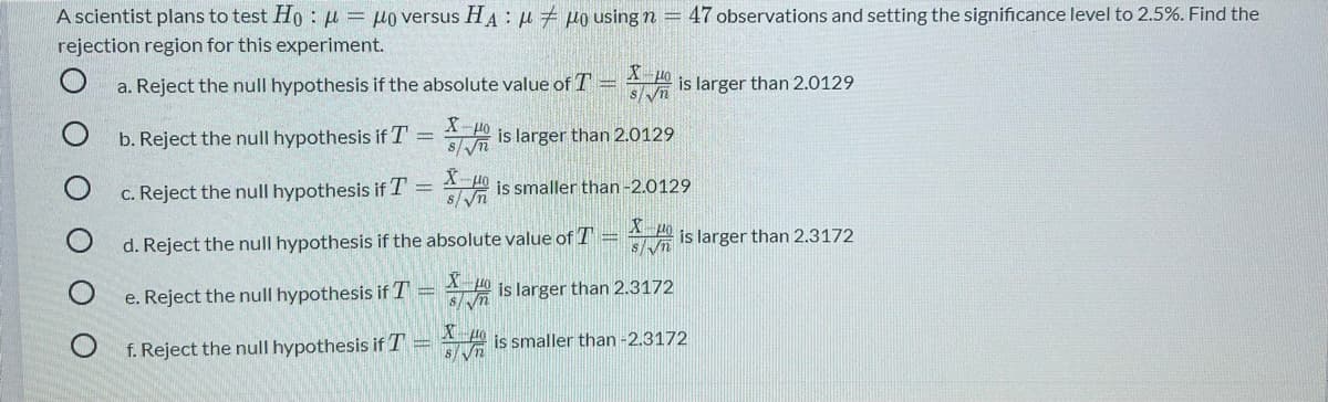 A scientist plans to test Ho : u = µo versus HA : u 7 µo using n
47 observations and setting the significance level to 2.5%. Find the
rejection region for this experiment.
a. Reject the null hypothesis if the absolute value of T =
s/V
is larger than 2.0129
b. Reject the null hypothesis if T = is larger than 2.0129
X-
%3D
c. Reject the null hypothesis if T = 40 is smaller than -2.0129
8/Vn
d. Reject the null hypothesis if the absolute value of T = is larger than 2.3172
e. Reject the null hypothesis if T =
A is larger than 2.3172
Xpo
f. Reject the null hypothesis if T = 4 is smaller than -2.3172
