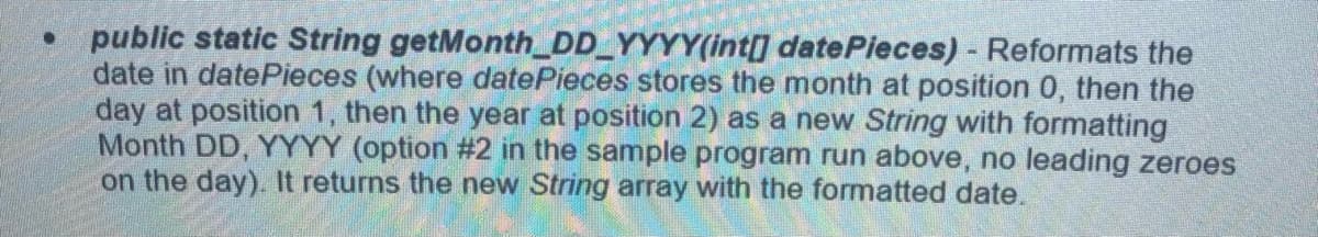 public static String getMonth_DD_YYYY(int[] datePieces) - Reformats the
date in datePieces (where datePieces stores the month at position 0, then the
day at position 1, then the year at position 2) as a new String with formatting
Month DD, YYYY (option #2 in the sample program run above, no leading zeroes
on the day). It returns the new String array with the formatted date.
